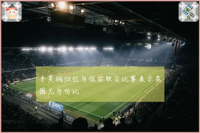 李昊桐归忆与伍兹联合比赛表示氛围无与伦比
