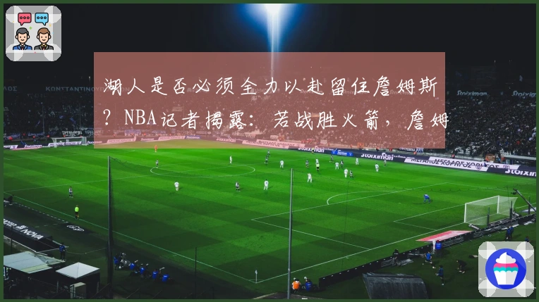 湖人是否必须全力以赴留住詹姆斯？NBA记者揭露：若战胜火箭，詹姆斯必将续约