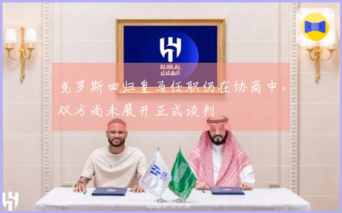 克罗斯回归皇马任职仍在协商中，双方尚未展开正式谈判