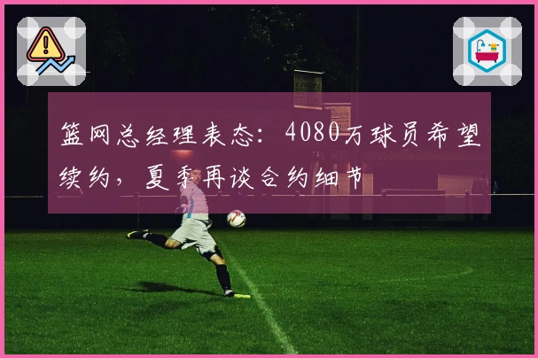 篮网总经理表态：4080万球员希望续约，夏季再谈合约细节