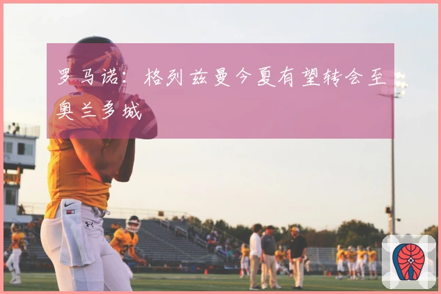 罗马诺：格列兹曼今夏有望转会至奥兰多城