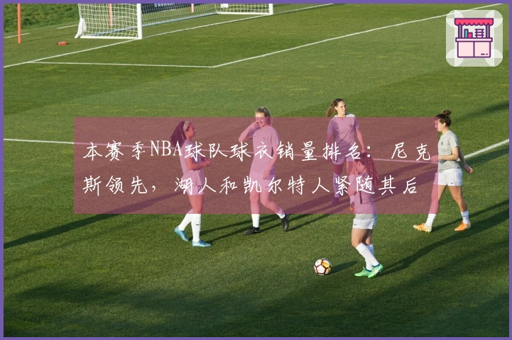 本赛季NBA球队球衣销量排名：尼克斯领先，湖人和凯尔特人紧随其后，勇士位列第四