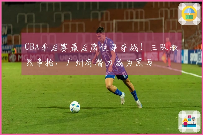 CBA季后赛最后席位争夺战！三队激烈争抢，广州有潜力成为黑马