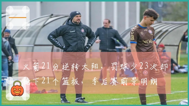 火箭21分逆转太阳，罚球少23次却抢下21个篮板，季后赛前景明朗