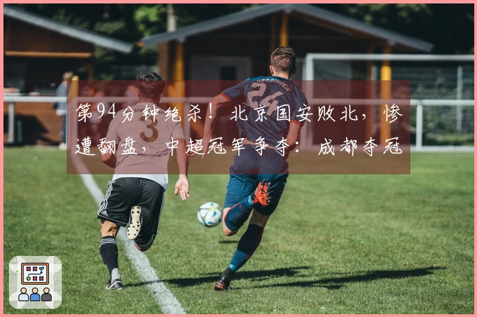 第94分钟绝杀！北京国安败北，惨遭翻盘，中超冠军争夺：成都夺冠