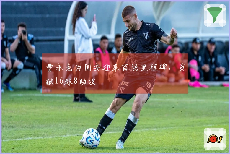 曹永竞为国安迎来百场里程碑，贡献16球8助攻