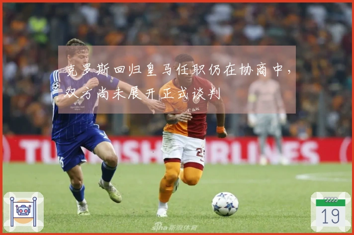 克罗斯回归皇马任职仍在协商中，双方尚未展开正式谈判