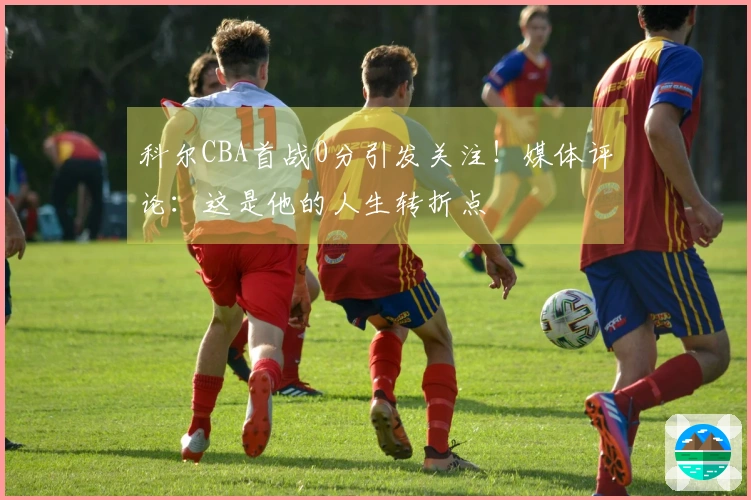 科尔CBA首战0分引发关注！媒体评论：这是他的人生转折点