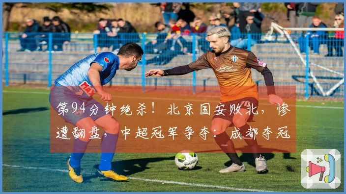 第94分钟绝杀！北京国安败北，惨遭翻盘，中超冠军争夺：成都夺冠
