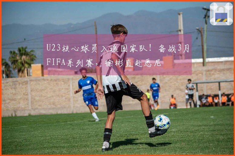 U23核心球员入选国家队！备战3月FIFA系列赛，徐彬直赴悉尼