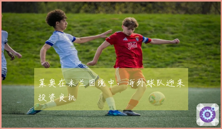莱奥在米兰困境中，海外球队迎来投资良机