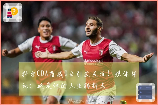 科尔CBA首战0分引发关注！媒体评论：这是他的人生转折点