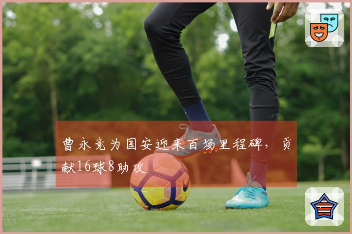曹永竞为国安迎来百场里程碑,贡献16球8助攻