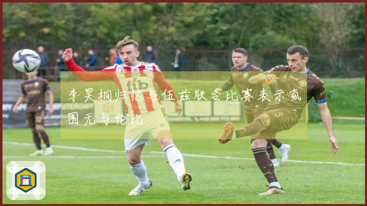 李昊桐归忆与伍兹联合比赛表示氛围无与伦比