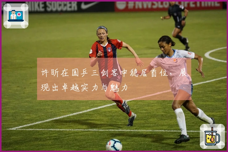 许昕在国乒三剑客中稳居首位，展现出卓越实力与魅力