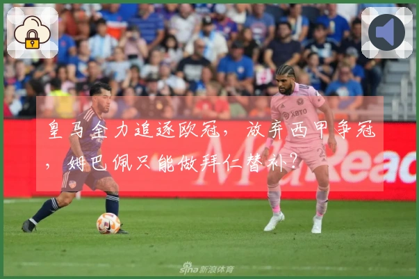 皇马全力追逐欧冠，放弃西甲争冠，姆巴佩只能做拜仁替补？